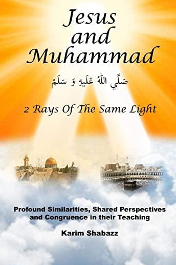Jesus and Muhammad 2 Rays Of The Same Light: Profound Similarities, Shared Perspectives, And Congruence In Their Teaching