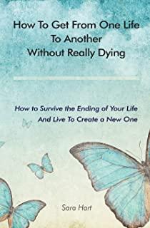 How to Get from One Life to Another Without Really Dying: How to Survive the Ending of Your Life And Live To Create a New One