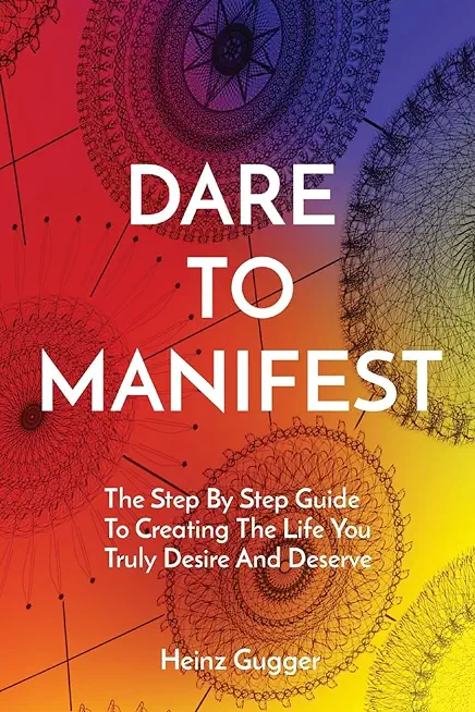 Dare to Manifest: The Step By Step Guide To Creating The Life You Truly Desire And Deserve