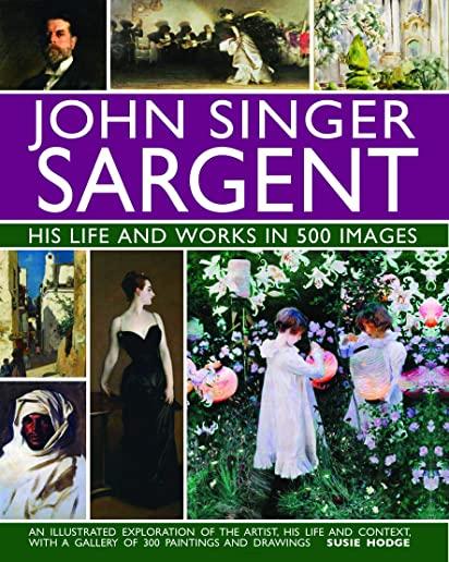 John Singer Sargent: His Life and Works in 500 Images: An Illustrated Exploration of the Artist, His Life and Context, with a Gallery of 300 Paintings