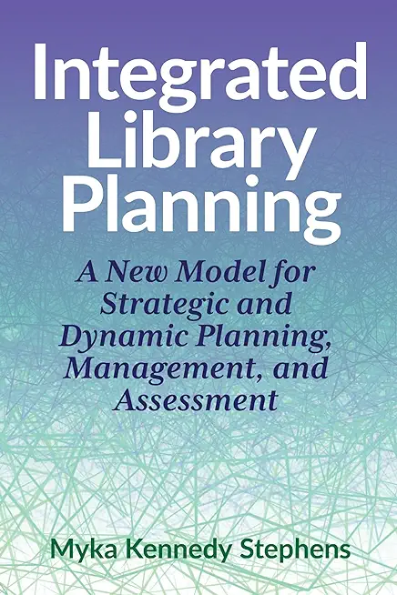 Integrated Library Planning:: A New Model for Strategic and Dynamic Planning, Management, and Assessment