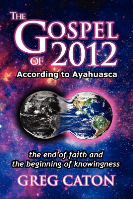The Gospel of 2012 According to Ayahuasca: The End of Faith and the Beginning of Knowingness [Final 2013 Edition]
