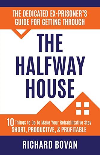 The Dedicated Ex-Prisoner's Guide for Getting Through the Halfway House: 10 Things to Do to Make Your Rehabilitative Stay Short, Productive, & Profita