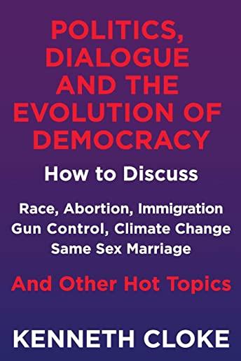 Politics, Dialogue and the Evolution of Democracy: How to Discuss Race, Abortion, Immigration, Gun Control, Climate Change, Same Sex Marriage and Othe