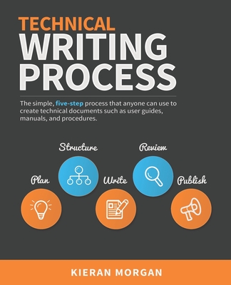 Technical Writing Process: The Simple, Five-Step Guide That Anyone Can Use to Create Technical Documents Such as User Guides, Manuals, and Proced