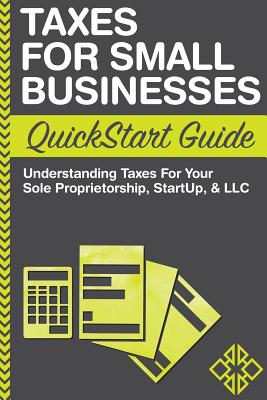 Taxes For Small Businesses QuickStart Guide: Understanding Taxes For Your Sole Proprietorship, Startup, & LLC