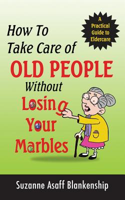 How To Take Care of Old People Without Losing Your Marbles: A Practical Guide to Eldercare
