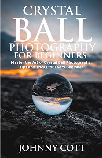 Crystal Ball Photography for Beginners: Master the Art of Crystal Ball Photography, Tips and Tricks For Every Beginner