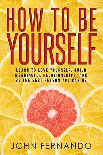 How To Be Yourself: Learn To Love Yourself, Build Meaningful Relationships, And Be The Best Person You Can Be