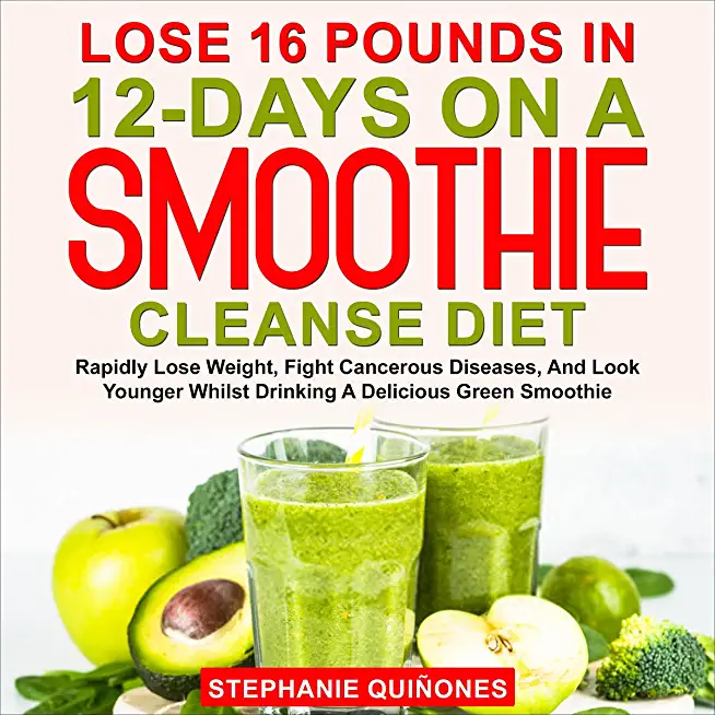 Lose 16 Pounds In 12-Days On A Smoothie Cleanse Diet: Rapidly Lose Weight, Fight Cancerous Diseases, And Look Younger Whilst Drinking A Delicious Gree