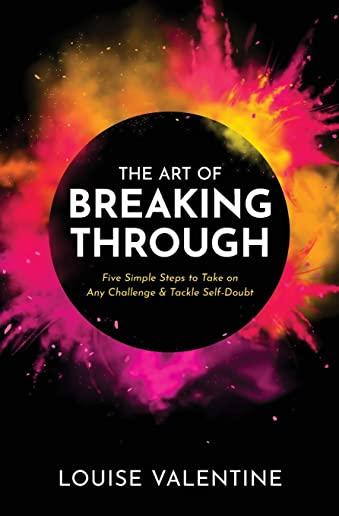 THE ART OF BREAKING THROUGH Five Simple Steps to Take on Any Challenge & Tackle Self-Doubt