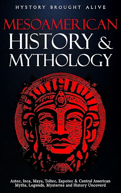Mesoamerican History & Mythology: Aztec, Inca, Maya, Toltec, Zapotec & Central American Myths, Legends, Mysteries & History Uncovered