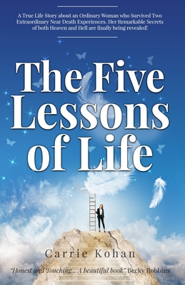 The Five Lessons Of Life: A True Life Story about an Ordinary Woman who Survived Two Extraordinary Near Death Experiences! Carrie Kohan returned