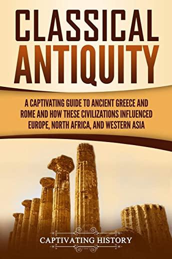 Classical Antiquity: A Captivating Guide to Ancient Greece and Rome and How These Civilizations Influenced Europe, North Africa, and Wester