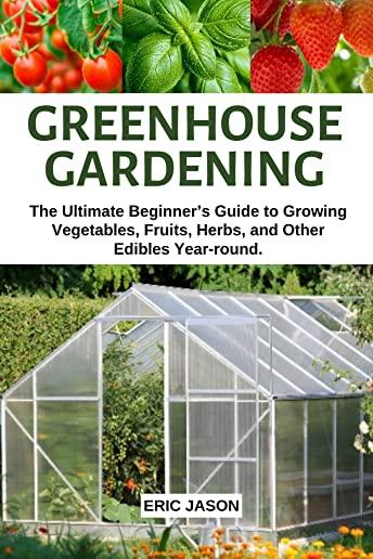 Greenhouse Gardening: The Ultimate Beginner's Guide to Growing Vegetables, Fruits, Herbs, and Other Edibles Year-round.