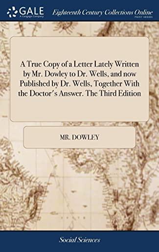 A True Copy of a Letter Lately Written by Mr. Dowley to Dr. Wells, and Now Published by Dr. Wells, Together with the Doctor's Answer. the Third Editio