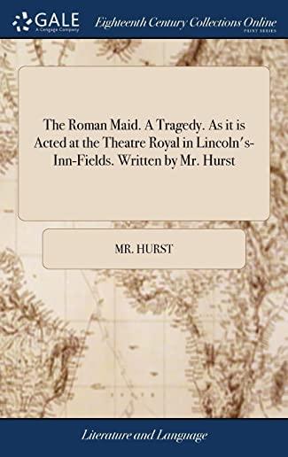 The Roman Maid. a Tragedy. as It Is Acted at the Theatre Royal in Lincoln's-Inn-Fields. Written by Mr. Hurst.