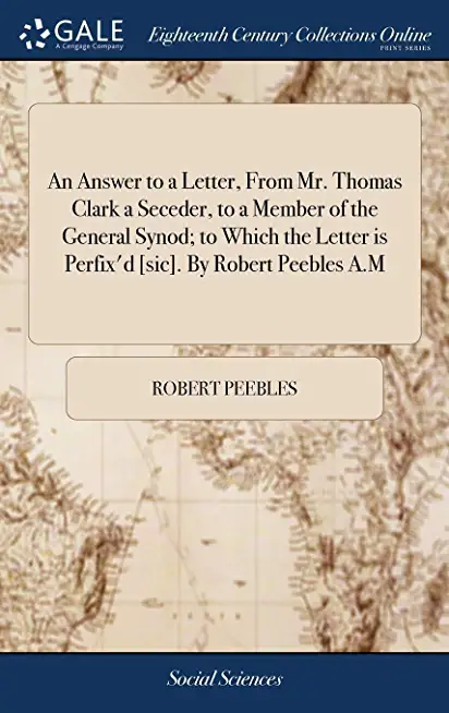 An Answer to a Letter, from Mr. Thomas Clark a Seceder, to a Member of the General Synod; To Which the Letter Is Perfix'd [sic]. by Robert Peebles A.M