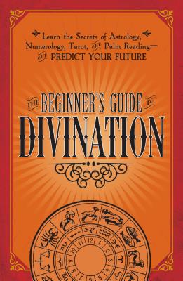 The Beginner's Guide to Divination: Learn the Secrets of Astrology, Numerology, Tarot, and Palm Reading--And Predict Your Future