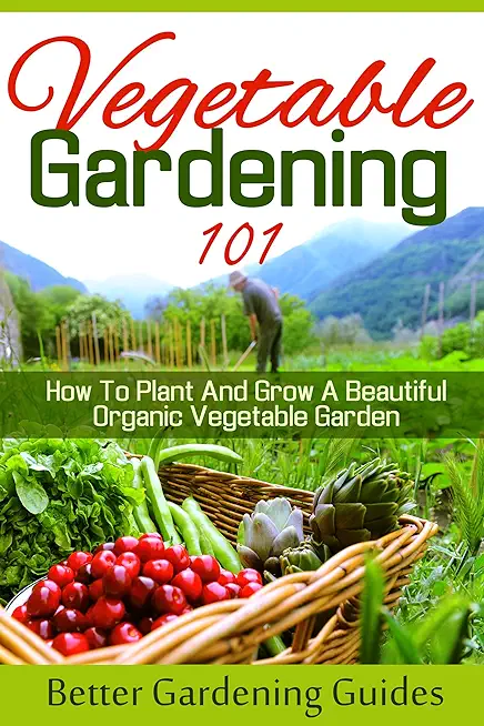 Vegetable Gardening 101: How To Plant And Grow A Beautiful, Organic Vegetable Garden