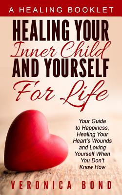Healing Your Inner Child and Yourself For Life: Your Guide to Happiness, Healing Your Heart's Wounds and Loving Yourself When You Don't Know How