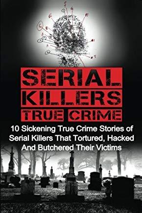 Serial Killers True Crime: 10 Sickening True Crime Stories Of Serial Killers That Tortured, Hacked And Butchered Their Victims