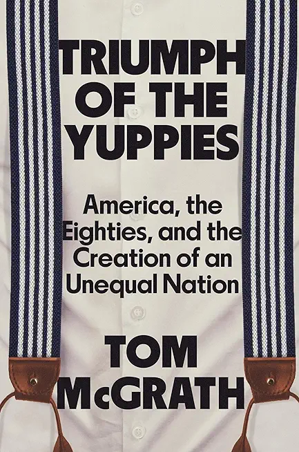 Triumph of the Yuppies: America, the Eighties, and the Creation of an Unequal Nation