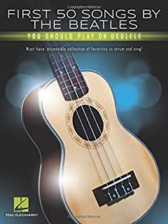 First 50 Songs by the Beatles You Should Play on Ukulele: Must-Have, Accessible Collection of Favorites to Strum and Sing
