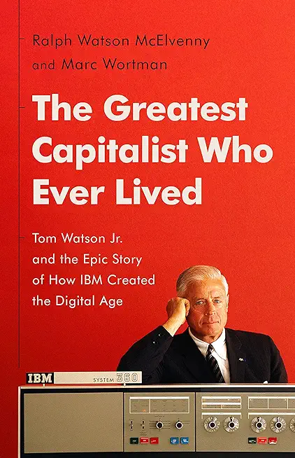 The Greatest Capitalist Who Ever Lived: Tom Watson Jr. and the Epic Story of How IBM Created the Digital Age
