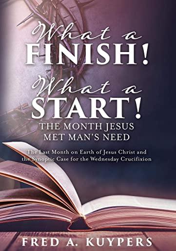 What a Finish! What a Start! The Month Jesus Met Man's Need: The Last Month on Earth of Jesus Christ and the Synoptic Case for the Wednesday Crucifixi