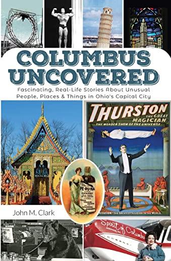 Columbus Uncovered: Fascinating, Real-Life Stories About Unusual People, Places & Things in Ohio's Capital City