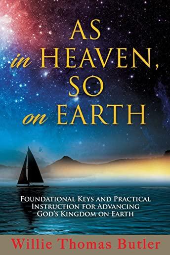 AS In HEAVEN, SO On EARTH: Foundational Keys and Practical Instruction for Advancing God's Kingdom on Earth
