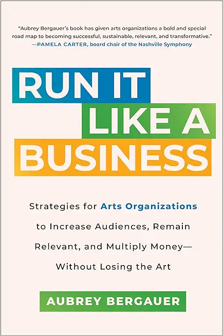 Run It Like a Business: Strategies for Arts Organizations to Increase Audiences, Remain Relevant, and Multiply Money--Without Losing the Art