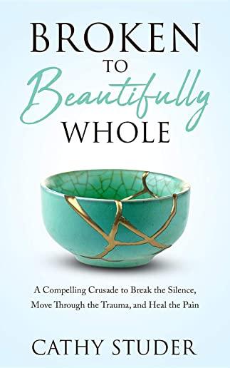 Broken to Beautifully Whole: A Compelling Crusade to Break the Silence, Move Through the Trauma, and Heal the Pain
