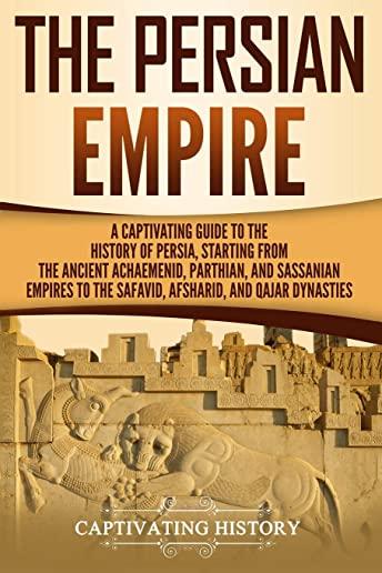 The Persian Empire: A Captivating Guide to the History of Persia, Starting from the Ancient Achaemenid, Parthian, and Sassanian Empires to