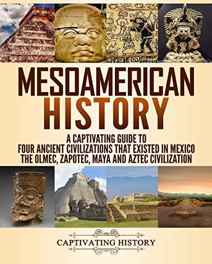 Mesoamerican History: A Captivating Guide to Four Ancient Civilizations that Existed in Mexico - The Olmec, Zapotec, Maya and Aztec Civiliza
