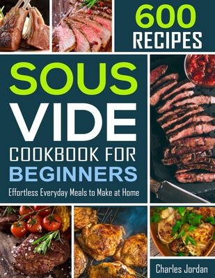 Sous Vide Cookbook for Beginners 600 Recipes: Effortless Everyday Meals to Make at Home