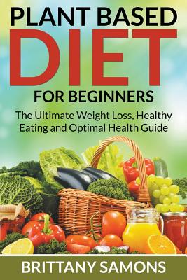 Plant Based Diet For Beginners: The Ultimate Weight Loss, Healthy Eating and Optimal Health Guide