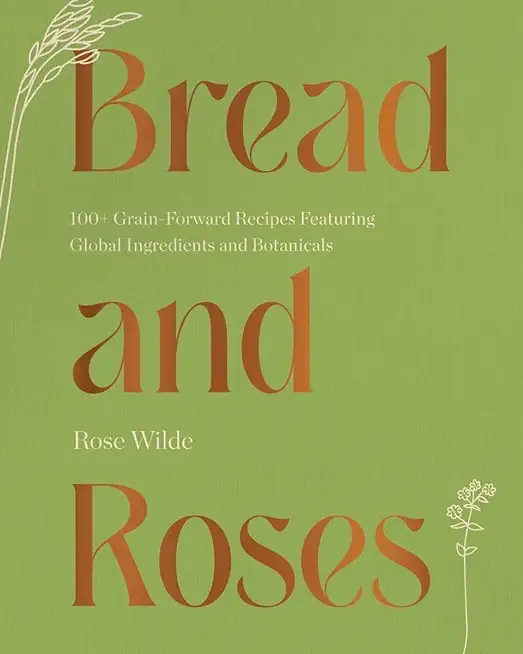 Bread and Roses: 100+ Grain Forward Recipes Featuring Global Ingredients and Botanicals
