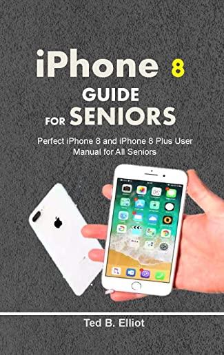 iPHONE 8 GUIDE FOR SENIORS: Perfect iPhone 8 and iPhone 8 Plus User Manual for All Seniors