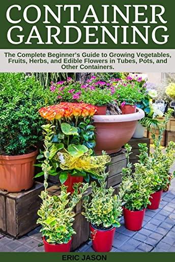 Container Gardening: A Complete Beginner's Guide to Growing Vegetables, Fruits, Herbs, and Edible Flowers in Tubes, Pot, and Other Containe