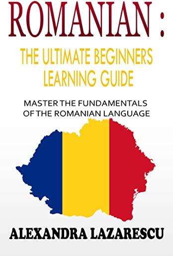 Romanian: The Ultimate Beginners Learning Guide: Master The Fundamentals Of The Romanian Language (Learn Romanian, Romanian Lang
