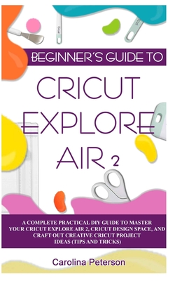 Beginner's Guide to Cricut Explore Air 2: A Complete Practical DIY Guide to Master your Cricut EXPLORE AIR 2, Cricut Design Space, and Craft Out Creat