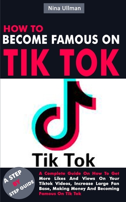 How to Become Famous on Tik Tok: A Complete Guide On How To Get More Likes And Views On Your Tiktok Videos, Increase Large Fan Base, Making Money And