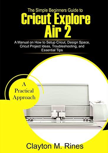The Simple Beginners Guide to Cricut Explore Air 2: A Manual on how to Setup Cricut, Design Space, Cricut Project Ideas, Troubleshooting, and Essentia