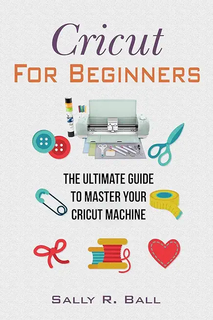 Cricut For Beginners: The Ultimate Guide To Master Your Cricut Machine