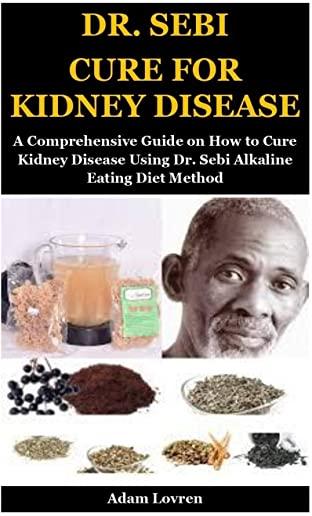 Dr. Sebi Cure for Kidney Disease: A Comprehensive Guide on How to Cure Kidney Disease Using Dr. Sebi Alkaline Eating Diet Method