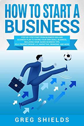 How to Start a Business: Step-By-Step Start from Business Idea and Business Plan to Having Your Own Small Business, Including Home-Based Busine