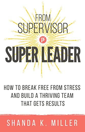 From Supervisor to Super Leader: How to Break Free from Stress and Build a Thriving Team That Gets Results