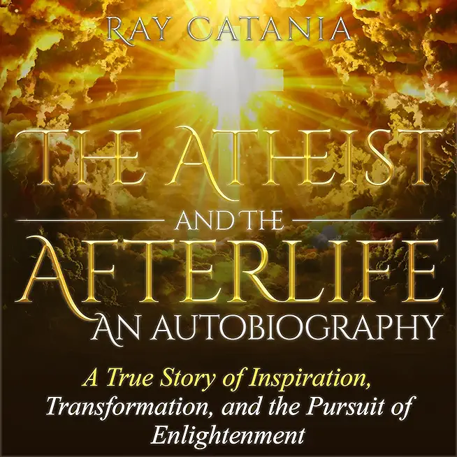 The Atheist and the Afterlife - an Autobiography: A True Story of Inspiration, Transformation, and the Pursuit of Enlightenment